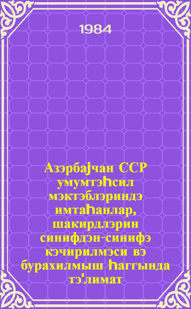 Азэрбаjчан ССР умумтэhсил мэктэблэриндэ имтаhанлар, шакирдлэрин синифдэн-синифэ кэчирилмэси вэ бурахилмыш hаггында тэ'лимат, 1983-84-чу дэрс или = Инструкция об экзаменах, переводе и выпуске учащихся общеобразовательных школ Азербайджанской ССР, 1983/84 учебный год