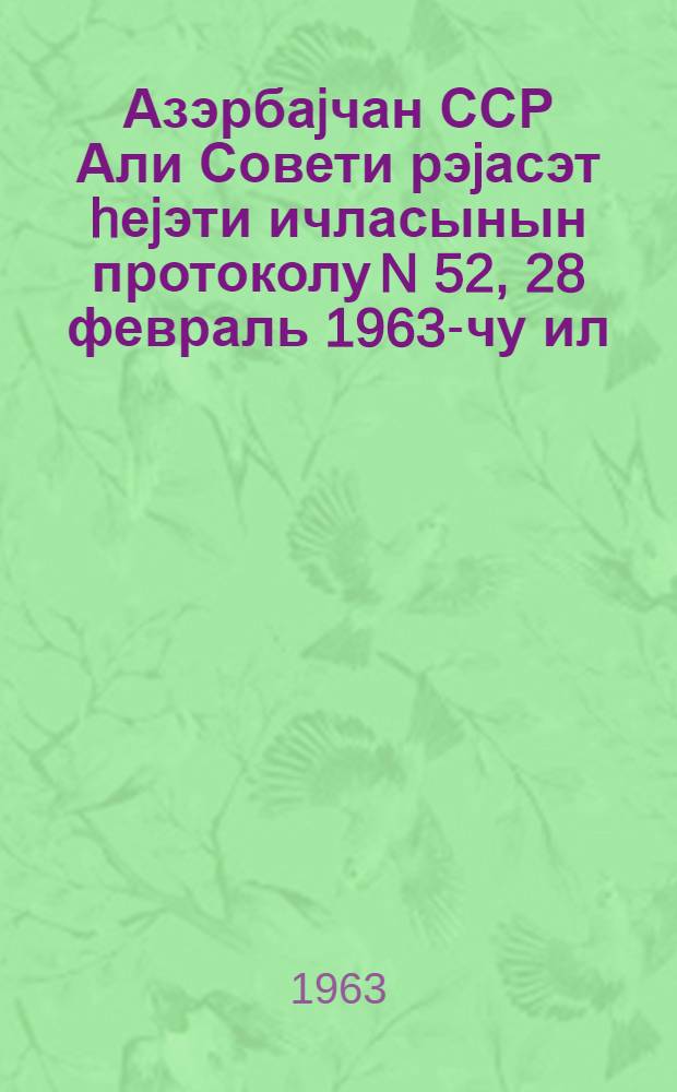 Азэрбаjчан ССР Али Совети рэjасэт hеjэти ичласынын протоколу N 52, 28 февраль 1963-чу ил = Протокол N 52 заседания Президиума Верховного Совета Азербайджанской ССР 28 февраля 1963 г.