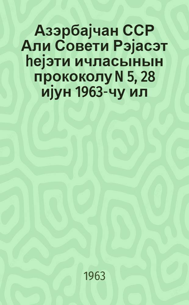 Азэрбаjчан ССР Али Совети Рэjасэт hеjэти ичласынын прококолу N 5, 28 иjун 1963-чу ил = Протокол N 5 Заседания Президиума Верховного Совета Азербайджанской ССР 28 июня 1963 г.