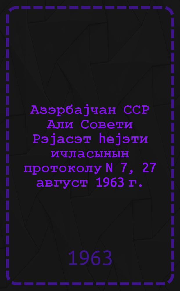 Азэрбаjчан ССР Али Совети Рэjасэт hеjэти ичласынын протоколу N 7, 27 август 1963 г. = Протокол N 7 Заседания Верховного Совета Азербайджанской ССР, 27 августа 1963 г.