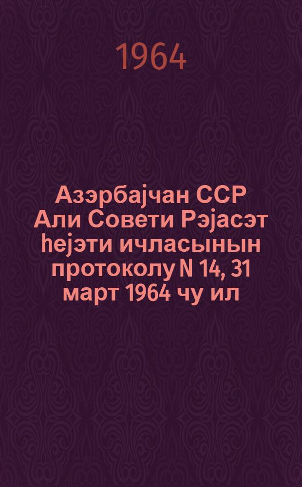 Азэрбаjчан ССР Али Совети Рэjасэт hеjэти ичласынын протоколу N 14, 31 март 1964 чу ил = Протокол N 14 Заседания Президиума Верховного Совета Азербайджанской ССР, 31 марта 1964 г.