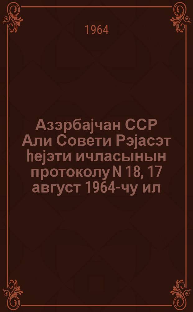 Азэрбаjчан ССР Али Совети Рэjасэт hеjэти ичласынын протоколу N 18, 17 август 1964-чу ил = Протокол N 18 Заседания Президиума Верховного Совета Азербайджанской ССР, 17 августа 1964 г.
