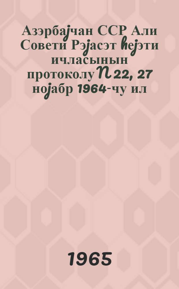 Азэрбаjчан ССР Али Совети Рэjасэт hеjэти ичласынын протоколу N 22, 27 ноjабр 1964-чу ил = Протокол N 22 Заседания Президиума Верховного Совета Азербайджанской ССР, 27 ноября 1964 г.