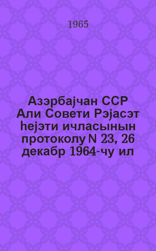 Азэрбаjчан ССР Али Совети Рэjасэт hеjэти ичласынын протоколу N 23, 26 декабр 1964-чу ил = Протокол N 23 Заседания Президиума Верховного Совета Азербайджанской ССР, 26 декабря 1964 г.