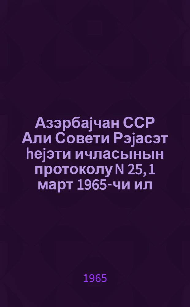 Азэрбаjчан ССР Али Совети Рэjасэт hеjэти ичласынын протоколу N 25, 1 март 1965-чи ил = Протокол N 25 Заседания Президиума Верховного Совета Азербайджанской ССР, 1 марта 1965 г.