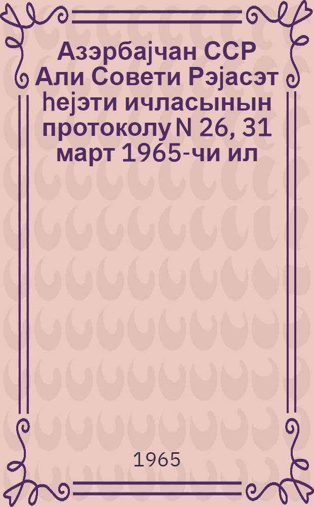 Азэрбаjчан ССР Али Совети Рэjасэт hеjэти ичласынын протоколу N 26, 31 март 1965-чи ил = Протокол N 26 Заседания Президиума Верховного Совета Азербайджанской ССР, 31 марта 1965 г.