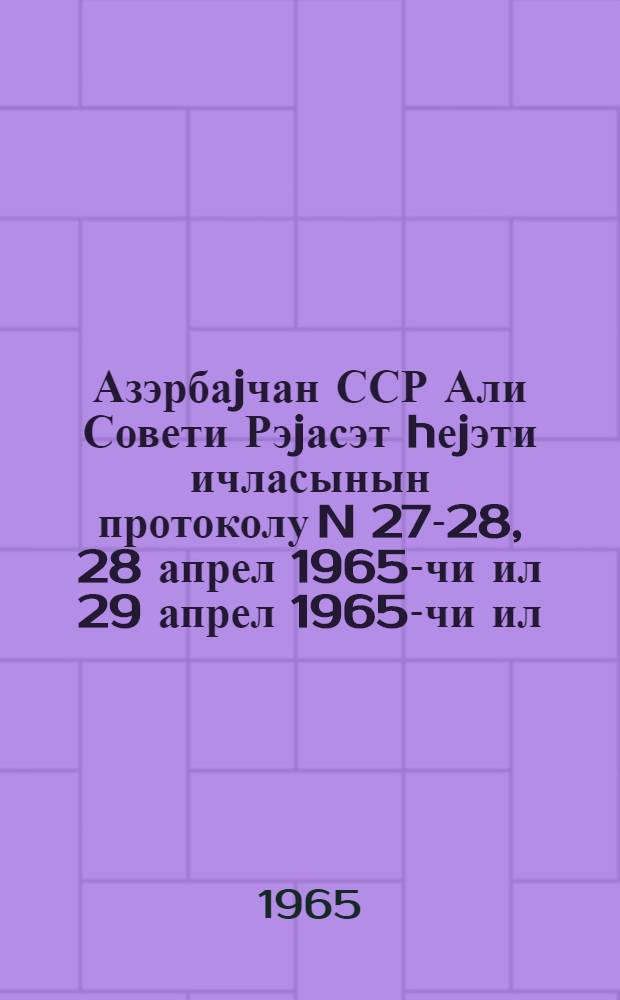 Азэрбаjчан ССР Али Совети Рэjасэт hеjэти ичласынын протоколу N 27-28, 28 апрел 1965-чи ил 29 апрел 1965-чи ил = Протокол N 27-28 Заседания Президиума Верховного Совета Азербайджанской ССР, 28 - 29 апреля 1965 г.