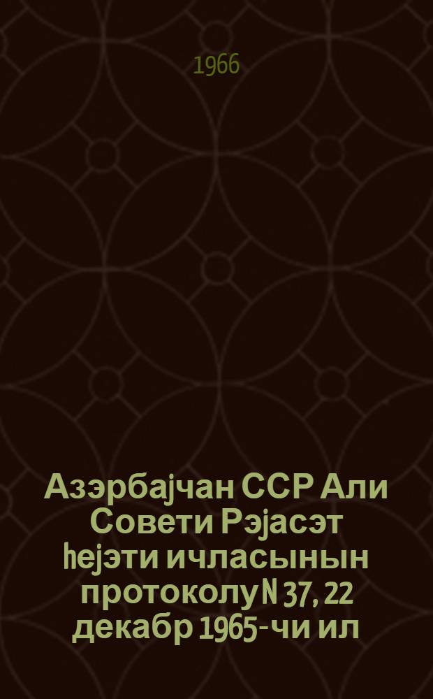Азэрбаjчан ССР Али Совети Рэjасэт hеjэти ичласынын протоколу N 37, 22 декабр 1965-чи ил = Протокол N 37 Заседания Президиума Верховного Совета Азербайджанской ССР, 22 декабря 1965 г.