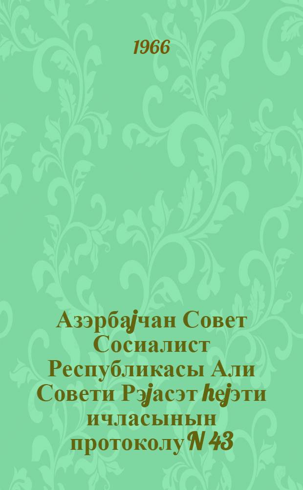 Азэрбаjчан Совет Сосиалист Республикасы Али Совети Рэjасэт hеjэти ичласынын протоколу N 43, 6-чы чагырыш, 27 маj 1966-чи ил = Протокол N 43 Заседания Президиума Верховного Совета Азербайджанской ССР шестого созыва 27 мая 1966 г.