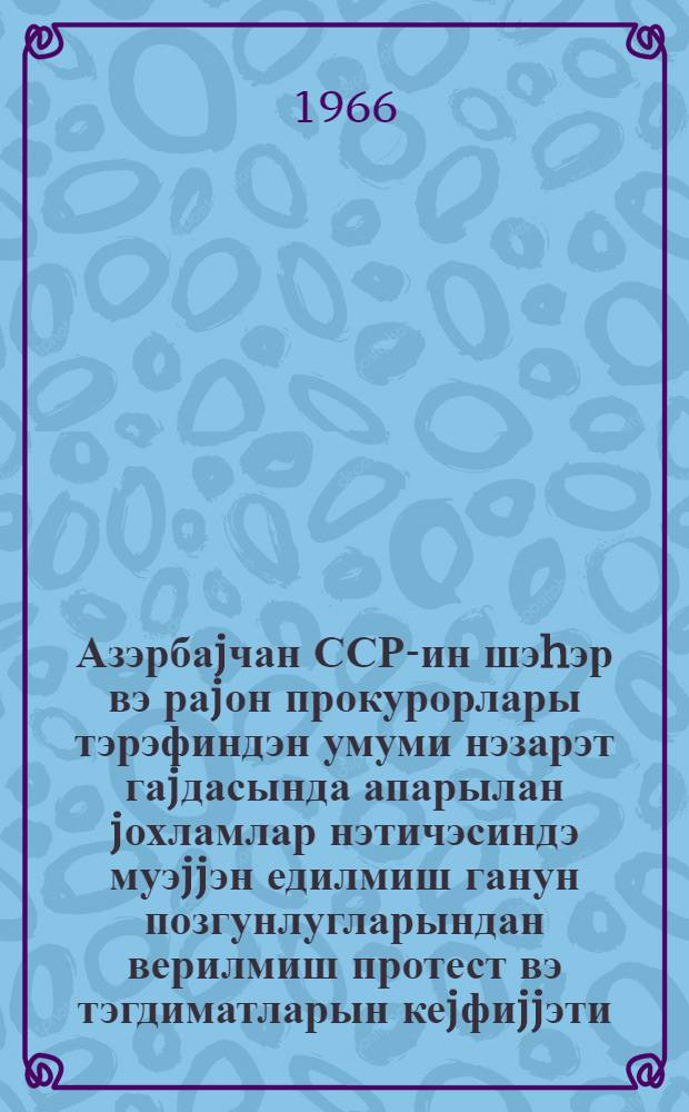 Азэрбаjчан ССР-ин шэhэр вэ раjон прокурорлары тэрэфиндэн умуми нэзарэт гаjдасында апарылан jохламлар нэтичэсиндэ муэjjэн едилмиш ганун позгунлугларындан верилмиш протест вэ тэгдиматларын кеjфиjjэти, ганун позгунлугларынын баш вермэси сэбэблэринин jекунлашдырылмасы hаггында ичмал = Обобщение практики принесения протестов и представлений по общему надзору