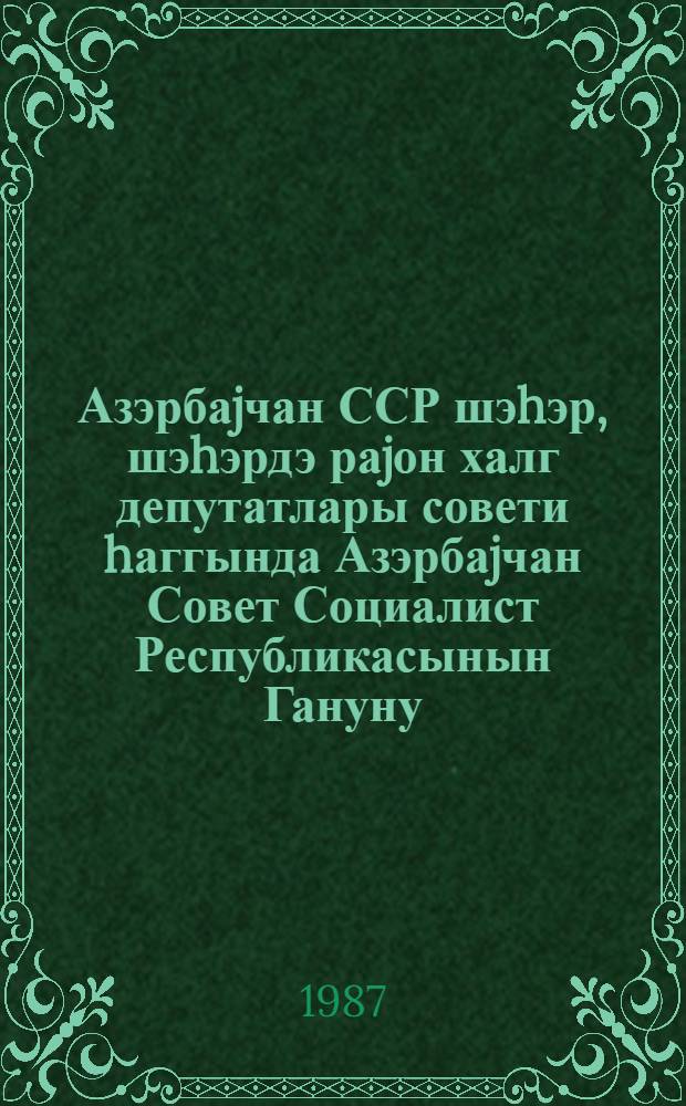 Азэрбаjчан ССР шэhэр, шэhэрдэ раjон халг депутатлары совети hаггында Азэрбаjчан Совет Социалист Республикасынын Гануну : АзССР Совети тэрэфиндэн 1971-ил тарихли иjулун 1-дэ габул едилмишдир 1979-чи ил 20 декабр тарихли Ганунун ре 1985-чи ил 27 иjун тарихли ферманлы ед. дэjишикликлэрлэ вериллир = Закон Азербайджанской Советской Социалистической Республики о городском, районном в городе Совете народных депутатов Азербайджанской ССР.