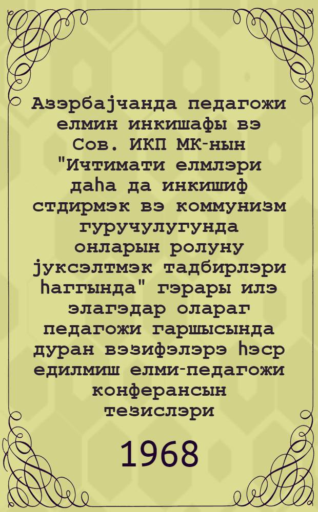Азэрбаjчанда педагожи елмин инкишафы вэ Сов. ИКП МК-нын "Ичтимати елмлэри даhа да инкишиф стдирмэк вэ коммунизм гуручулугунда онларын ролуну jуксэлтмэк тадбирлэри hаггында" гэрары илэ элагэдар олараг педагожи гаршысында дуран вэзифэлэрэ hэср едилмиш елми-педагожи конферансын тезислэри = Тезисы республиканской научно-исследовательской конференции, посвященной развитию педагогической науки в Азербайджане и ее задачи в свете постановления ЦК КПСС "О мерах по дальнейшему развитию общественных наук и повышению их роли в коммунистическом строительтстве"