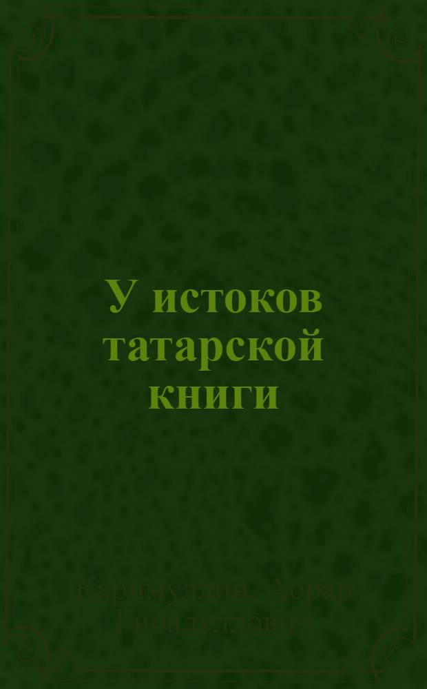 У истоков татарской книги : (от начала возникновения до 60-х годов ХIХ века)