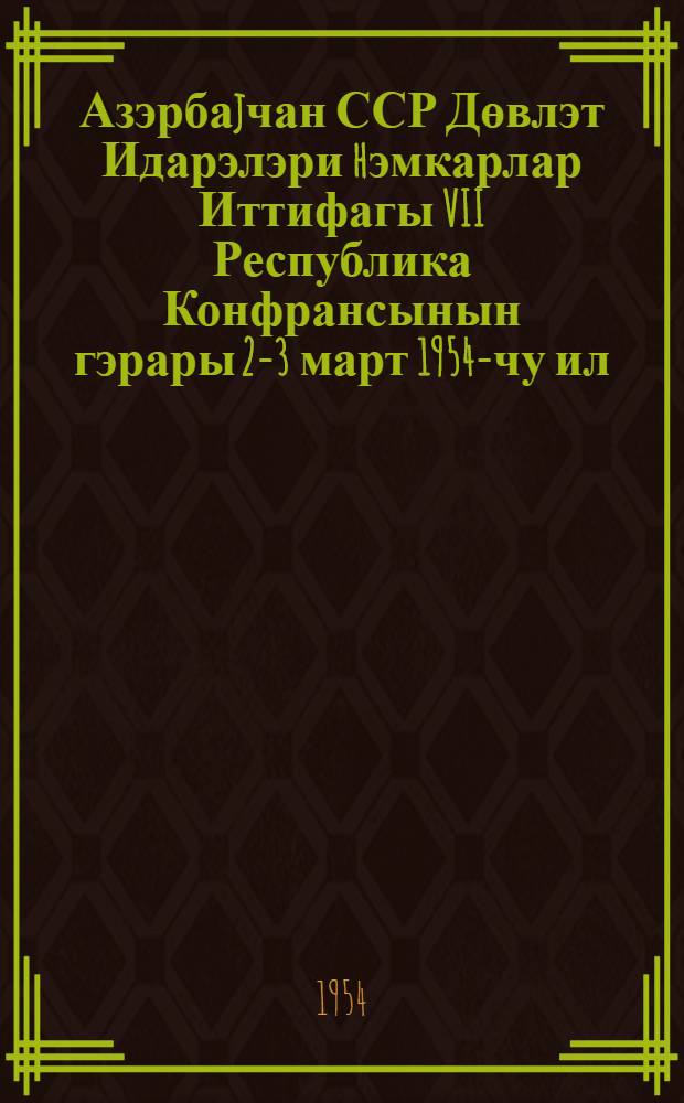 Азэрбаjчан ССР Дөвлэт Идарэлэри hэмкарлар Иттифагы VII Республика Конфрансынын гэрары 2-3 март 1954-чу ил = Постановление VII Республиканской конференции Профсоюза работников Госучреждений Азербайджанской ССР 2-3 марта 1954 г.