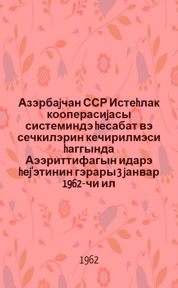 Азэрбаjчан ССР Истеhлак кооперасиjасы системиндэ hесабат вэ сечкилэрин кечирилмэси hаггында Аээриттифагын идарэ hеj'этинин гэрары 3 jанвар 1962-чи ил : протокол N 1 = О проведении отчетов и выборов в системе потребительской кооперации Азербайджанской ССР