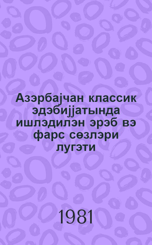 Азэрбаjчан классик эдэбиjjатында ишлэдилэн эрэб вэ фарс сөзлэри лугэти = Словарь арабских и персидских слов, употребляемых в азербайджанской классической литературе