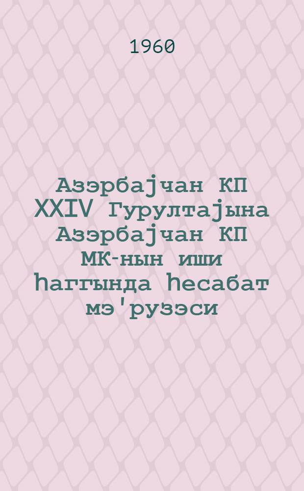 Азэрбаjчан КП XXIV Гурултаjына Азэрбаjчан КП МК-нын иши hаггында hесабат мэ'рузэси : 16 феврал 1960-чы ил = Отчетный доклад о работе ЦК КП Азербайджана XXIV Съезду КП Азербайджана