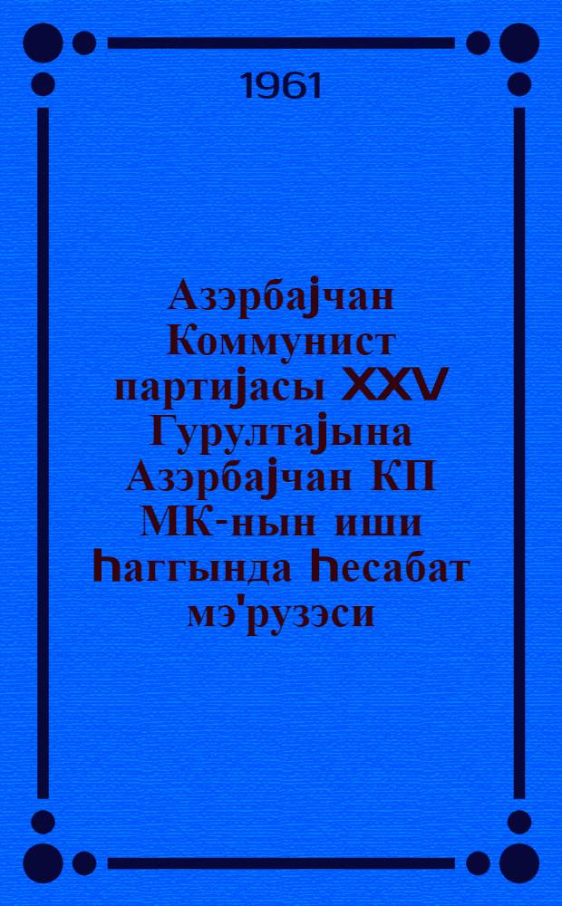 Азэрбаjчан Коммунист партиjасы XXV Гурултаjына Азэрбаjчан КП МК-нын иши hаггында hесабат мэ'рузэси : 7 октjабрь 1961-чи ил = Отчетный доклад о работе ЦК КП Азербайджана XXV Съезду Коммунистической партии Азербайджана