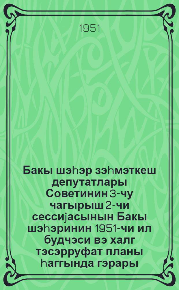 Бакы шэhэр зэhмэткеш депутатлары Советинин 3-чу чагырыш 2-чи сессиjасынын Бакы шэhэринин 1951-чи ил будчэси вэ халг тэсэрруфат планы hаггында гэрары = Решение Второй сессии Бакинского городского Совета депутатов трудящихся 3-го созыва о бюджете и народно-хозяйственном плане города Баку на 1951 год