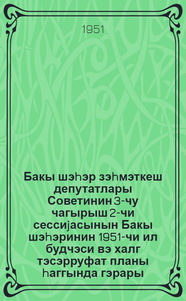 Бакы шэhэр зэhмэткеш депутатлары Советинин 3-чу чагырыш 2-чи сессиjасынын Бакы шэhэринин 1951-чи ил будчэси вэ халг тэсэрруфат планы hаггында гэрары = Решение Второй сессии Бакинского городского Совета депутатов трудящихся 3-го созыва о бюджете и народно-хозяйственном плане города Баку на 1951 год