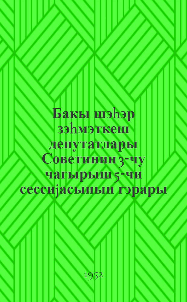 Бакы шэhэр зэhмэткеш депутатлары Советинин 3-чу чагырыш 5-чи сессиjасынын гэрары = Решение Пятой сессии Бакинского городского Совета депутатов трудящихся 3-го созыва