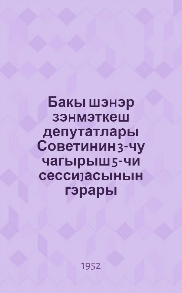 Бакы шэhэр зэhмэткеш депутатлары Советинин 3-чу чагырыш 5-чи сессиjасынын гэрары = Решение Пятой сессии Бакинского городского Совета депутатов трудящихся 3-го созыва