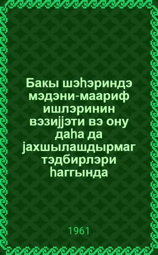 Бакы шэhэриндэ мэдэни-маариф ишлэринин вэзиjjэти вэ ону даhа да jахшылашдырмаг тэдбирлэри hаггында : Бакы шэhэр зэhмэткеш депутатлары Советинин 1961-чи ил 31 март тарихли гэрары = О состоянии и мерах по дальнейшему улучшению культурно-просветительной работы в городе Баку