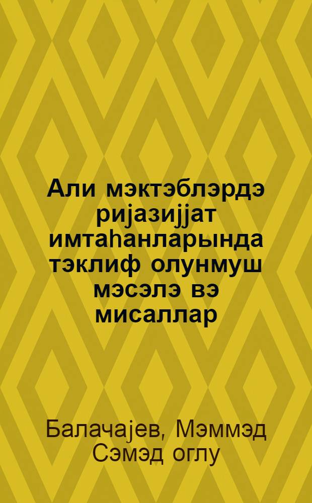Али мэктэблэрдэ риjазиjjат имтаhанларында тэклиф олунмуш мэсэлэ вэ мисаллар : (hэлли илэ) = Задачи и примеры, предложенные абутуриентам по математике и высших учебных заведениях