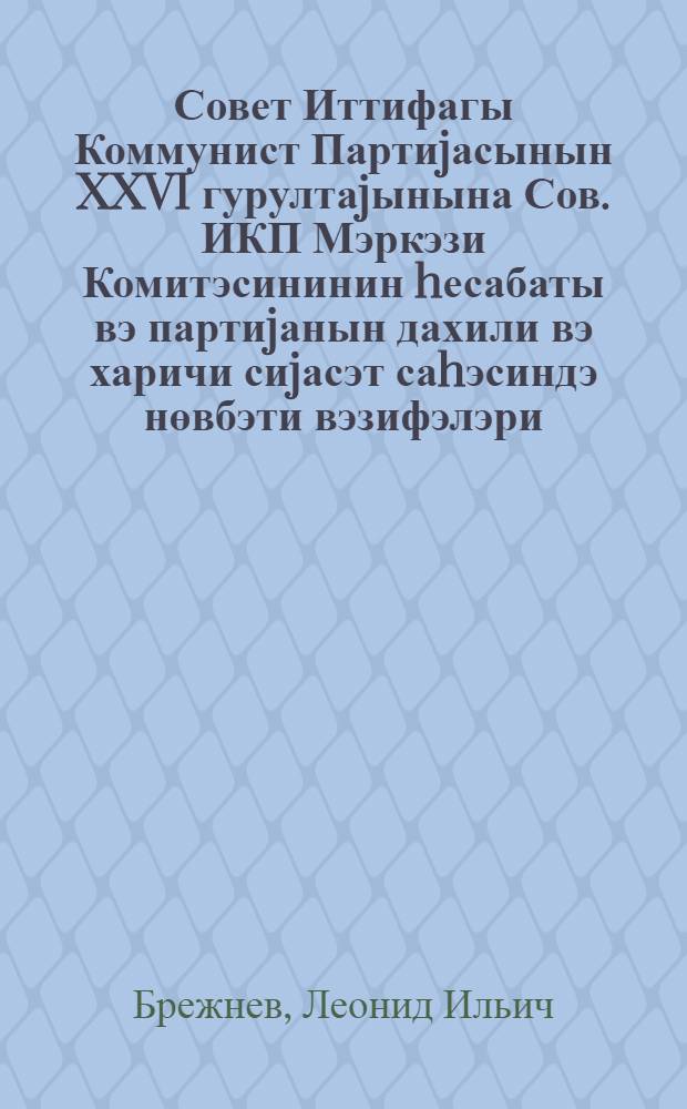 Совет Иттифагы Коммунист Партиjасынын XXVI гурултаjынына Сов. ИКП Мэркэзи Комитэсининин hесабаты вэ партиjанын дахили вэ харичи сиjасэт саhэсиндэ нөвбэти вэзифэлэри : мэ'рузэ 23 феврал 1981-чи ил = Отчет Центральноо Комитета КПСС XXVI съезду Коммунистической Партии Советского Союза и очередные задачи партии в области внутренней и внешней политики