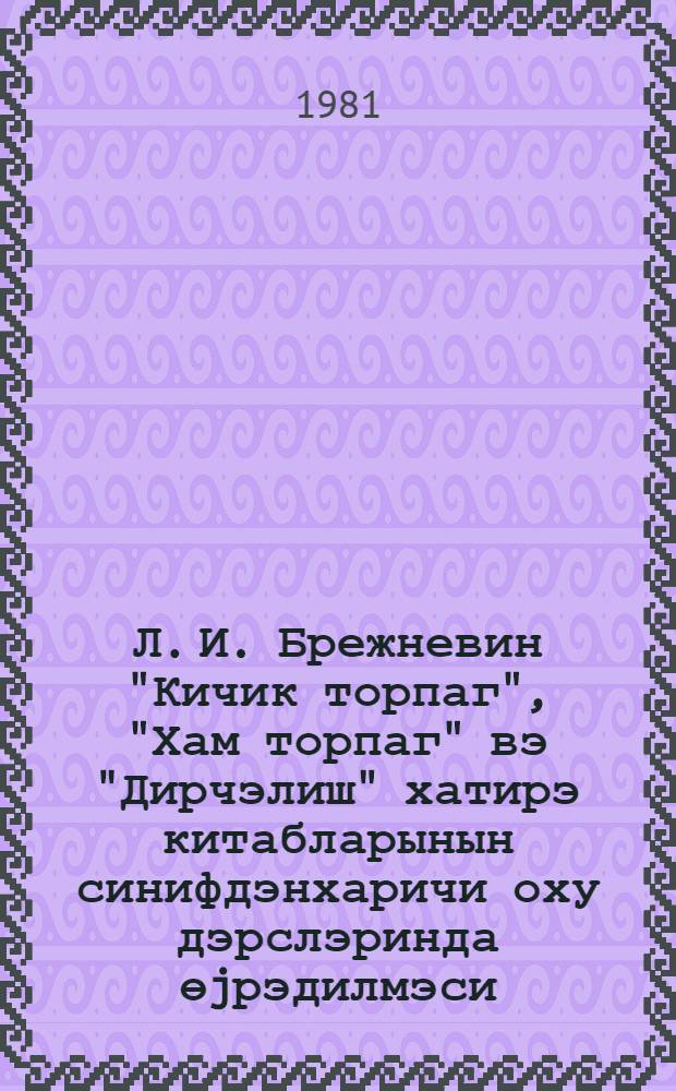 Л. И. Брежневин "Кичик торпаг", "Хам торпаг" вэ "Дирчэлиш" хатирэ китабларынын синифдэнхаричи оху дэрслэринда өjрэдилмэси : (методик төвсиjэ) = Об изучении книг-воспоминаний Л. И. Брежнева "Малая Земля", "Возрождение", "Целина" на уроках внеклассного чтения