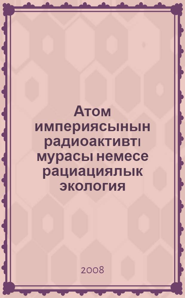 Атом империясынын радиоактивтi мурасы немесе рациациялык экология = Радиоактивное наследие атомной империи, или Радиационная экология