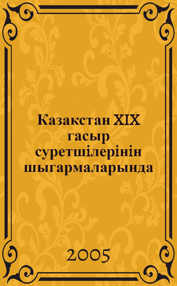 Казакстан XIX гасыр суретшiлерiнiн шыгармаларында = Казахстан в творчестве художников XIX века = Kazakstan in the works of the artists of the 19th centuries