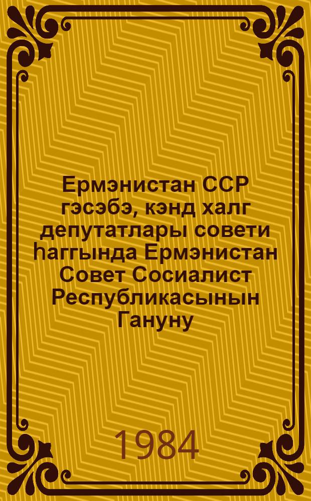 Ермэнистан ССР гэсэбэ, кэнд халг депутатлары совети hаггында Ермэнистан Совет Сосиалист Республикасынын Гануну = Закон Армянской ССР о поселковом, сельском Совете народных депутатов Армянской ССР