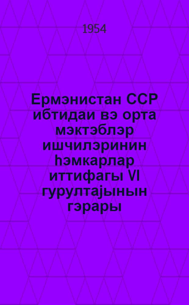 Ермэнистан ССР ибтидаи вэ орта мэктэблэр ишчилэринин hэмкарлар иттифагы VI гурултаjынын гэрары : (22-23 март 1954-чу ил) = Постановление VI Съезда профсоюза работников начальной и средней школы Армянской ССР, 22-23 марта 1954 г.