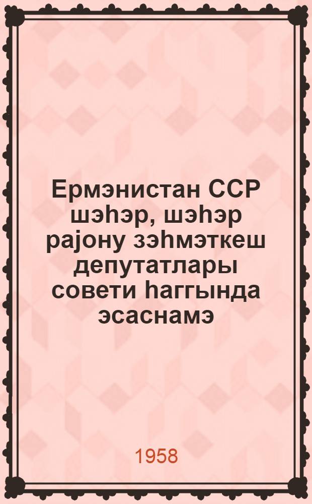 Ермэнистан ССР шэhэр, шэhэр раjону зэhмэткеш депутатлары совети hаггында эсаснамэ : Ермэнистан ССР Али Совети тэрэфиндэн 15 маj 1958-чи илдэ тэсдиг едилмишдир = Положение о городском, городском районном Совете депутатов трудящихся Армянской ССР
