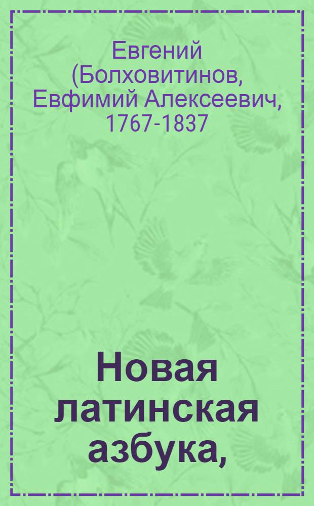Новая латинская азбука, : Содержащая, кроме обыкновенных начатков латинскаго языка, обстоятельное показание произношения и правописания как древняго, так и новаго; : Также краткий словарь, расположенный по алфавиту, заключающий в себе все первоначальныя латинския речения и образ их грамматических перемен, с прибавлением греческих слов, употребительнейших в латинском языке, потом краткие учтивые разговоры и выражения, могущия быть употребляемы в письмах; наконец подробный и ясный римский календарь. : В пользу российскаго юношества изданная