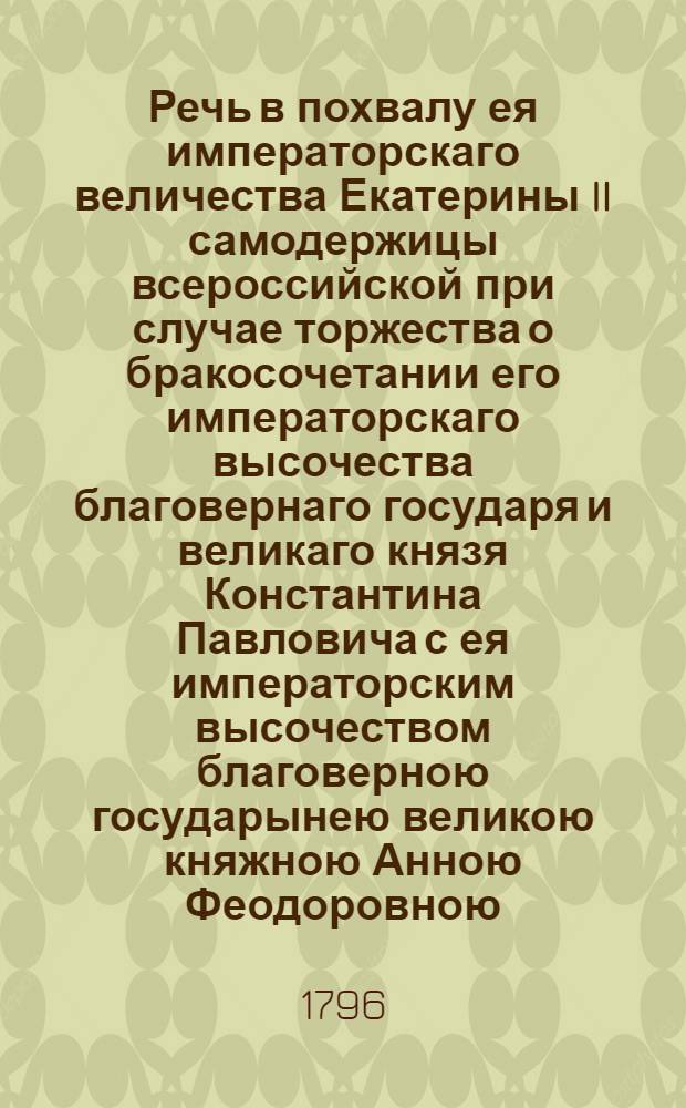 Речь в похвалу ея императорскаго величества Екатерины II самодержицы всероссийской при случае торжества о бракосочетании его императорскаго высочества благовернаго государя и великаго князя Константина Павловича с ея императорским высочеством благоверною государынею великою княжною Анною Феодоровною, : Говоренная февраля 9 дня 1796 года