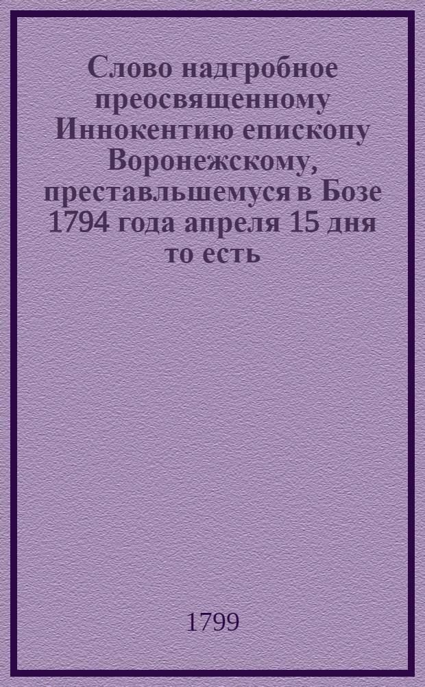 Слово надгробное преосвященному Иннокентию епископу Воронежскому, преставльшемуся в Бозе 1794 года апреля 15 дня то есть: в субботу светлыя недели, : Говоренное по совершении божественныя литургии при начале погребательнаго молитвословия в Воронежском Благовещенском соборе, тогоже апреля 19 числа, : С присовокуплением к тому Речи и Разговора стихами, говоренных также над гробом пред последним целованием тела; и с приложением Краткаго летописца преосвященных воронежских от основания епископскаго престола в Воронеже до нынешняго времени