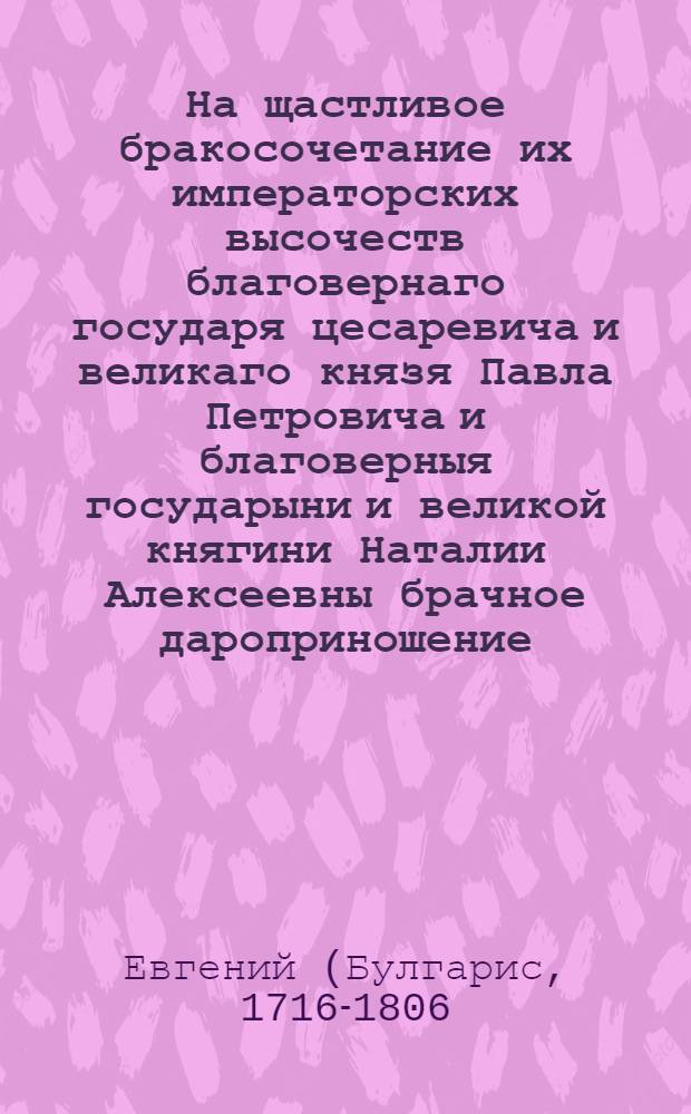 На щастливое бракосочетание их императорских высочеств благовернаго государя цесаревича и великаго князя Павла Петровича и благоверныя государыни и великой княгини Наталии Алексеевны брачное дароприношение,