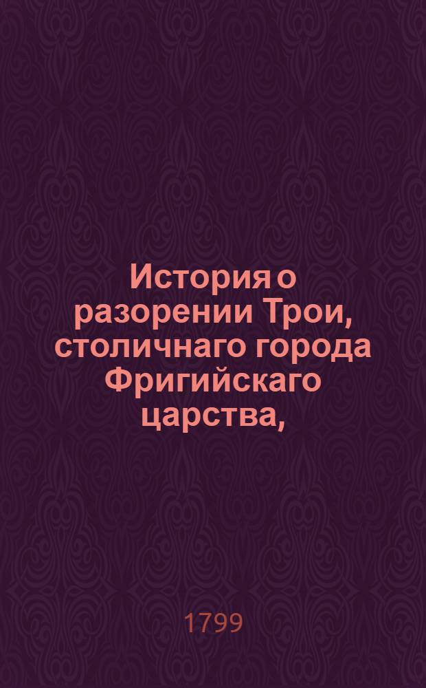 История о разорении Трои, столичнаго города Фригийскаго царства, : Переведенная с греческаго на славенский язык