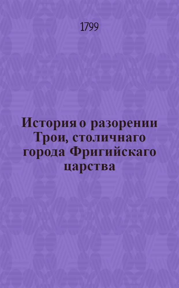 История о разорении Трои, столичнаго города Фригийскаго царства : Переведенная с греческаго на славенский язык. Ч.1