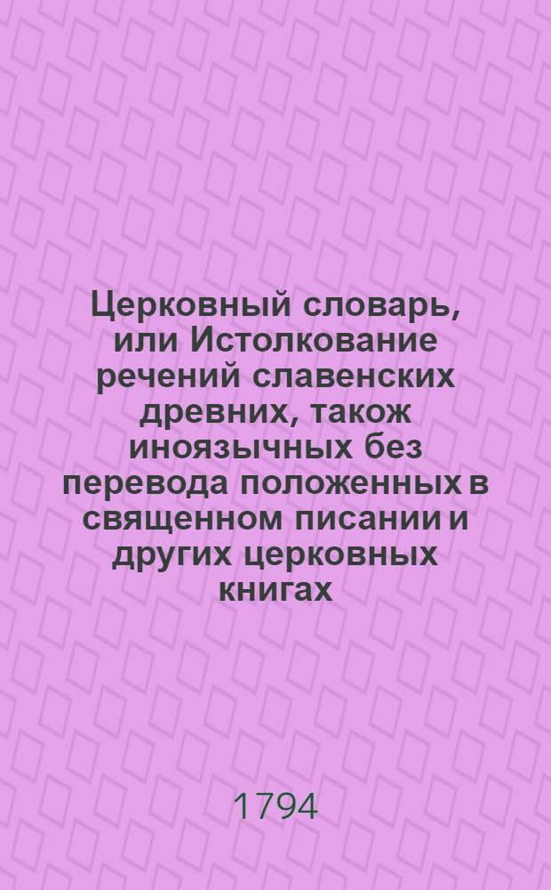 Церковный словарь, или Истолкование речений славенских древних, також иноязычных без перевода положенных в священном писании и других церковных книгах : С приобщением некоторых церковных ирмосов вновь преложенных и в стихи приведенных и степенных перваго гласа. Ч.1