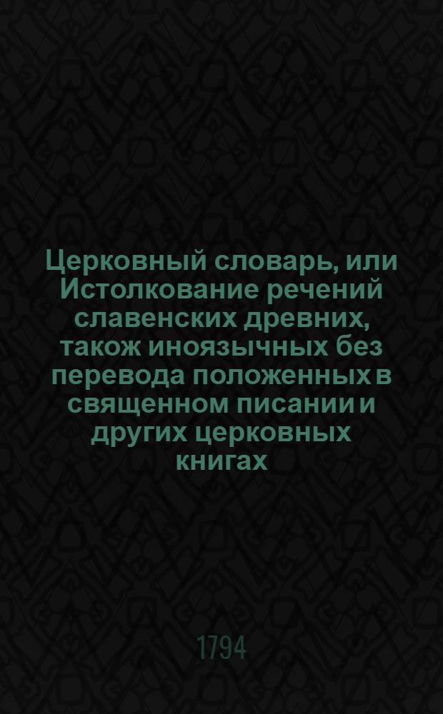 Церковный словарь, или Истолкование речений славенских древних, також иноязычных без перевода положенных в священном писании и других церковных книгах : С приобщением некоторых церковных ирмосов вновь преложенных и в стихи приведенных и степенных перваго гласа. Ч.3