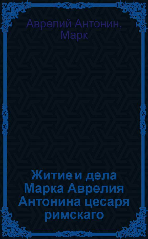 Житие и дела Марка Аврелия Антонина цесаря римскаго : С собственными премудрыми его разсуждениями о себе самом