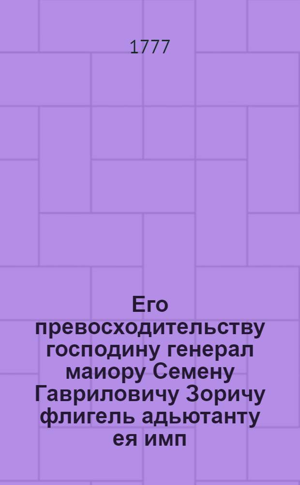 Его превосходительству господину генерал маиору Семену Гавриловичу Зоричу флигель адьютанту ея имп. величества и разных орденов кавалеру поздравительное приветствие