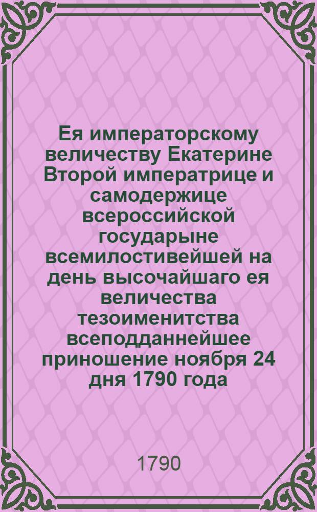 Ея императорскому величеству Екатерине Второй императрице и самодержице всероссийской государыне всемилостивейшей на день высочайшаго ея величества тезоименитства всеподданнейшее приношение ноября 24 дня 1790 года