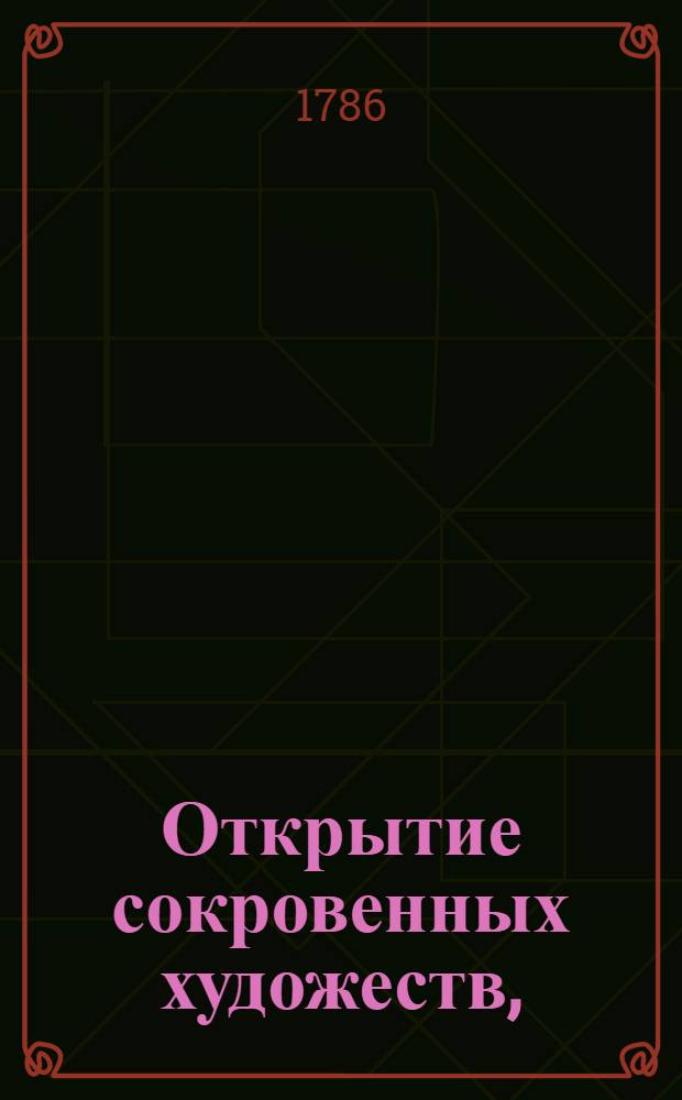 Открытие сокровенных художеств, : Служащее для фабрикантов, мануфактуристов, художников, мастеровых людей и для экономии