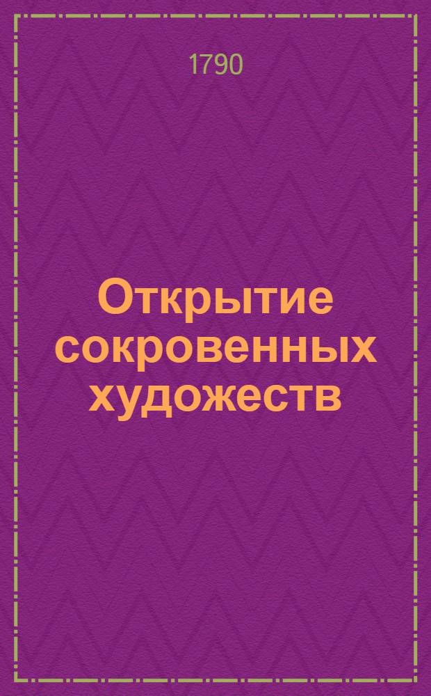 Открытие сокровенных художеств : Служащее для фабрикантов, мануфактуристов, художников, мастеровых людей и для экономии. Ч.1