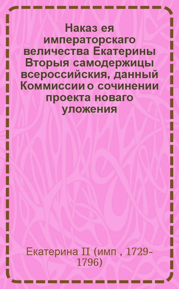 Наказ ея императорскаго величества Екатерины Вторыя самодержицы всероссийския, данный Коммиссии о сочинении проекта новаго уложения : С принадлежащими к тому приложениями
