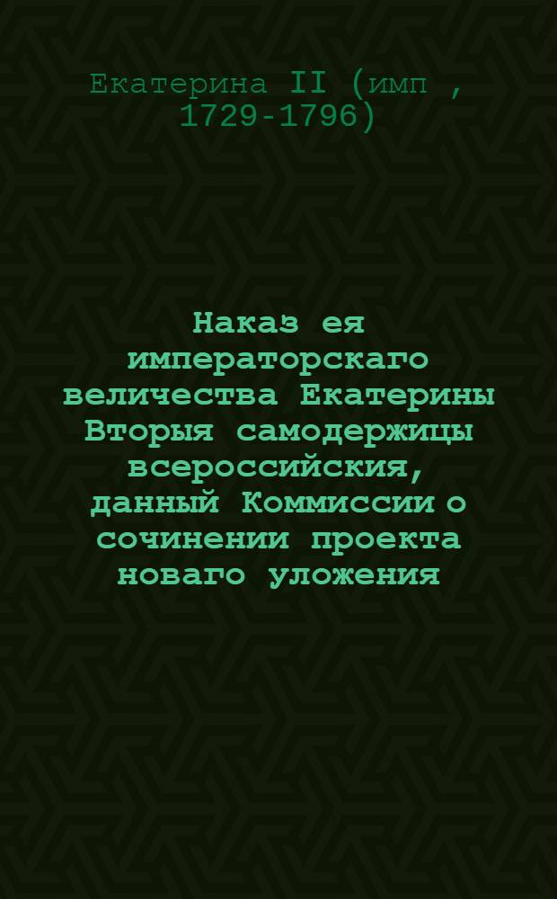 Наказ ея императорскаго величества Екатерины Вторыя самодержицы всероссийския, данный Коммиссии о сочинении проекта новаго уложения : С принадлежащими к тому приложениями